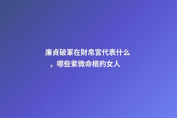 廉貞破軍在財帛宮代表什么，哪些紫微命格的女人